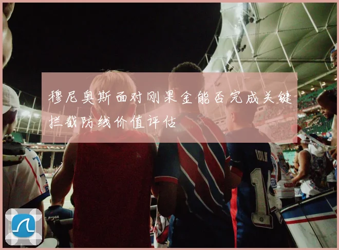 穆尼奥斯面对刚果金能否完成关键拦截防线价值评估