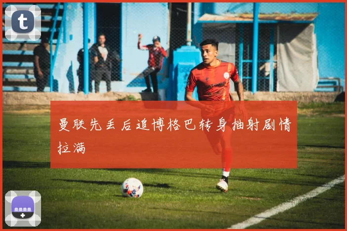 曼联先丢后追博格巴转身抽射剧情拉满