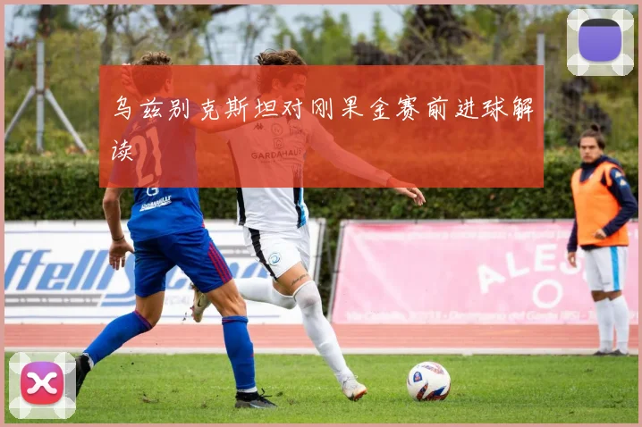 乌兹别克斯坦对刚果金赛前进球解读