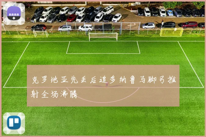 克罗地亚先丢后追多纳鲁马脚弓推射全场沸腾