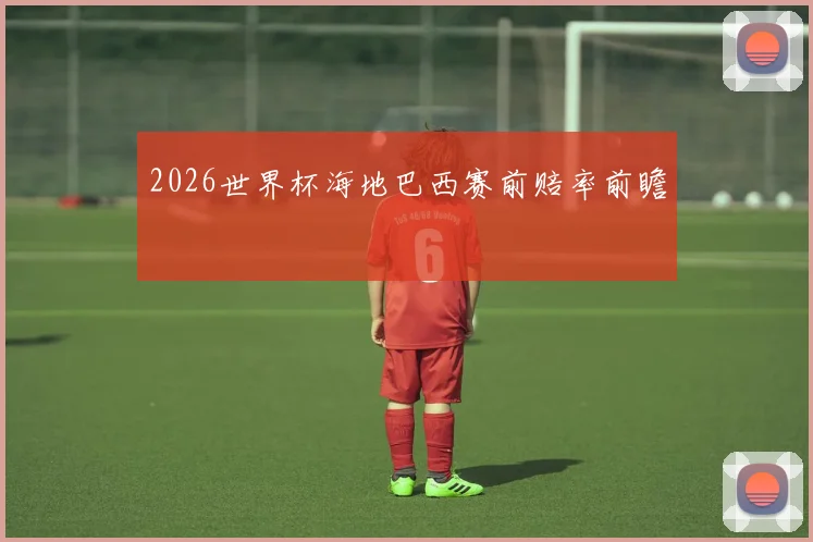 2026世界杯海地巴西赛前赔率前瞻