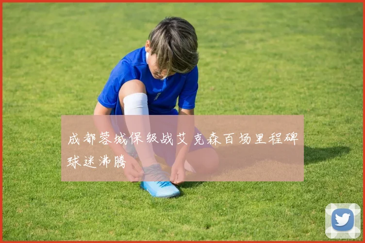 成都蓉城保级战艾克森百场里程碑球迷沸腾