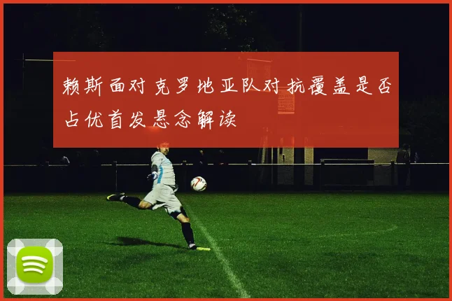 赖斯面对克罗地亚队对抗覆盖是否占优首发悬念解读