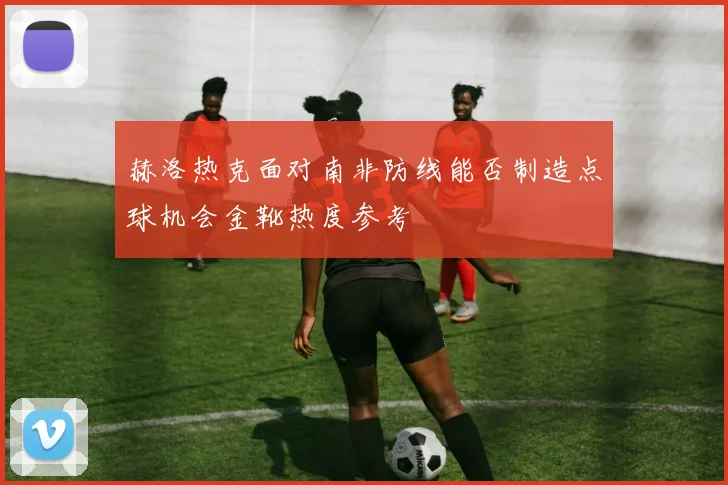 赫洛热克面对南非防线能否制造点球机会金靴热度参考