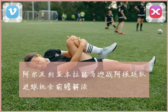 阿尔及利亚本拉赫马迎战阿根廷队进球机会前瞻解读