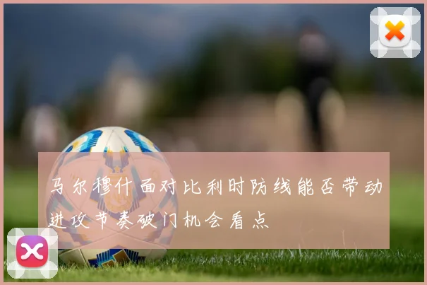 马尔穆什面对比利时防线能否带动进攻节奏破门机会看点