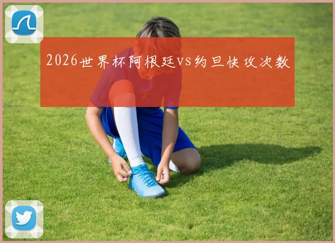 2026世界杯阿根廷vs约旦快攻次数