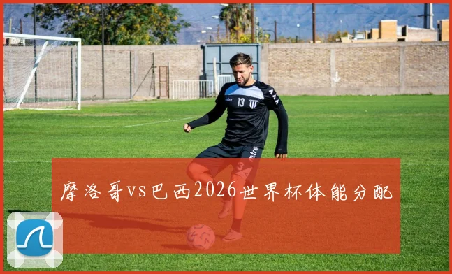摩洛哥vs巴西2026世界杯体能分配