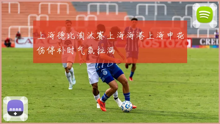 上海德比淘汰赛上海海港上海申花伤停补时气氛拉满