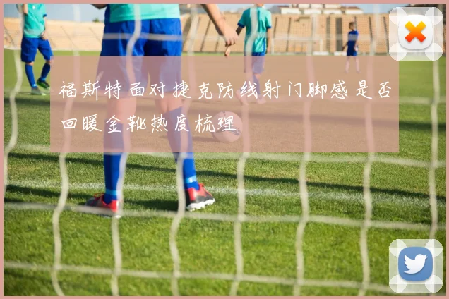 福斯特面对捷克防线射门脚感是否回暖金靴热度梳理