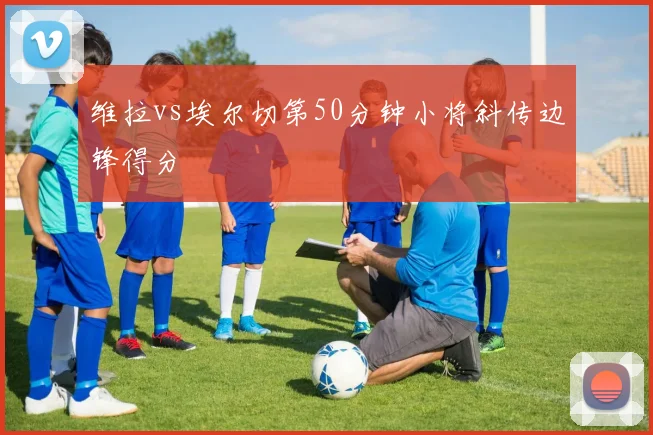 维拉vs埃尔切第50分钟小将斜传边锋得分