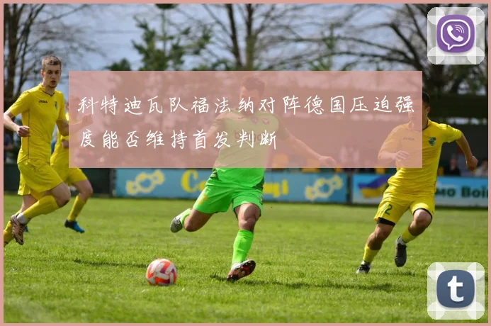 科特迪瓦队福法纳对阵德国压迫强度能否维持首发判断