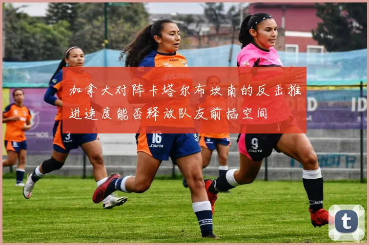 加拿大对阵卡塔尔布坎南的反击推进速度能否释放队友前插空间