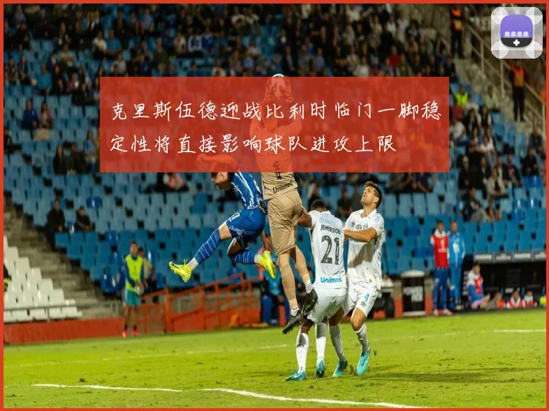 克里斯伍德迎战比利时临门一脚稳定性将直接影响球队进攻上限