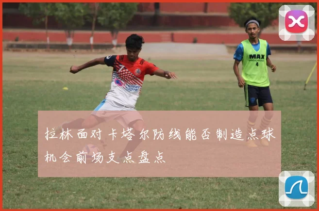 拉林面对卡塔尔防线能否制造点球机会前场支点盘点