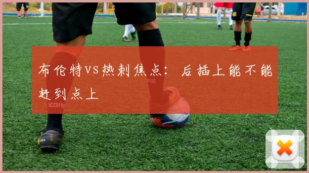 布伦特vs热刺焦点：后插上能不能赶到点上
