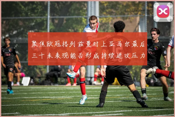 聚焦欧冠格列兹曼对上亚马尔最后三十米表现能否形成持续进攻压力