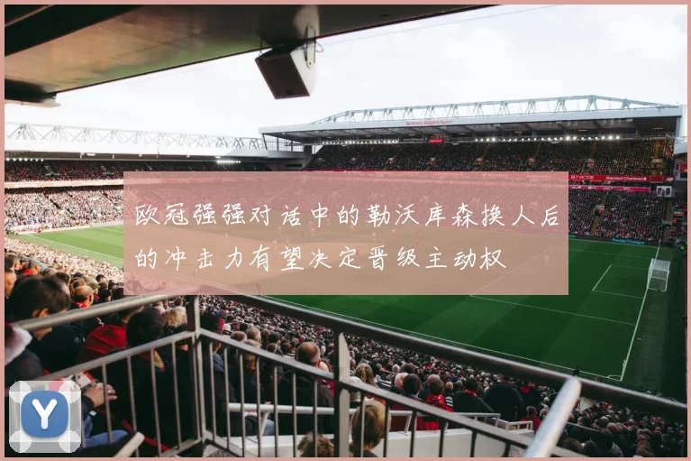 欧冠强强对话中的勒沃库森换人后的冲击力有望决定晋级主动权