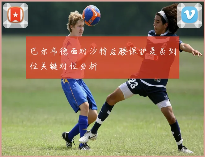 巴尔韦德面对沙特后腰保护是否到位关键对位分析