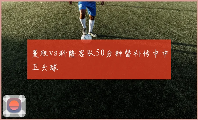 曼联vs科隆客队50分钟替补传中中卫头球