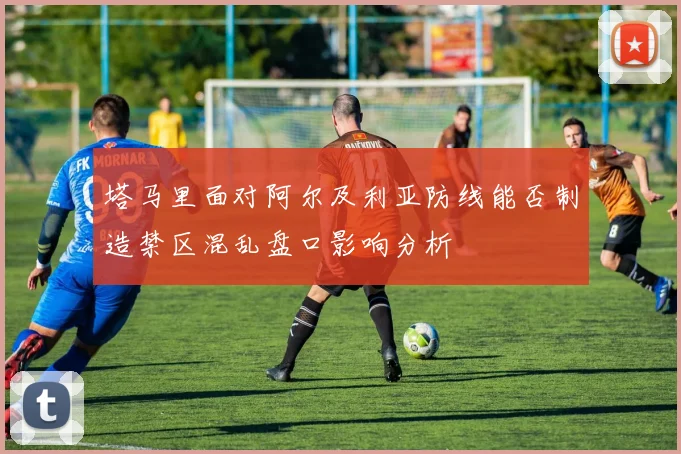 塔马里面对阿尔及利亚防线能否制造禁区混乱盘口影响分析