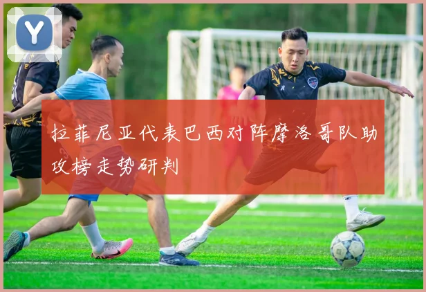 拉菲尼亚代表巴西对阵摩洛哥队助攻榜走势研判
