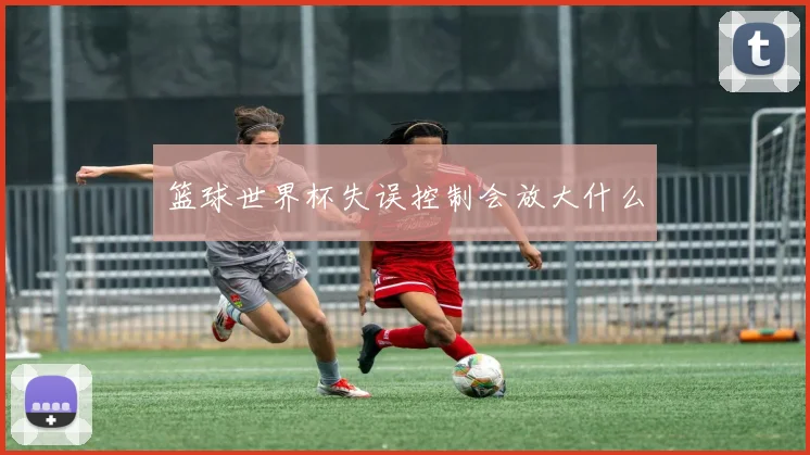 篮球世界杯失误控制会放大什么